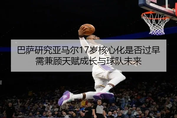 巴萨研究亚马尔17岁核心化是否过早需兼顾天赋成长与球队未来