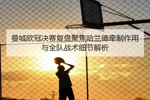 曼城欧冠决赛复盘聚焦哈兰德牵制作用与全队战术细节解析