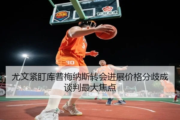 尤文紧盯库普梅纳斯转会进展价格分歧成谈判最大焦点