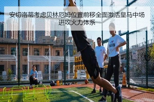 安切洛蒂考虑贝林厄姆位置前移全面激活皇马中场进攻火力体系 | kaiyun