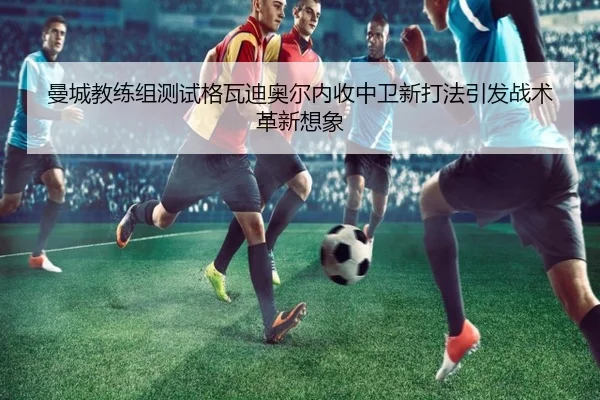 曼城教练组测试格瓦迪奥尔内收中卫新打法引发战术革新想象 - kaiyun