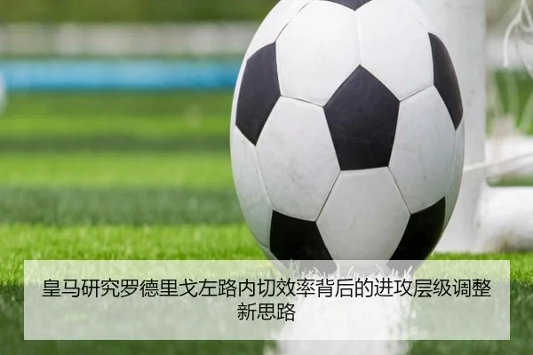 皇马研究罗德里戈左路内切效率背后的进攻层级调整新思路