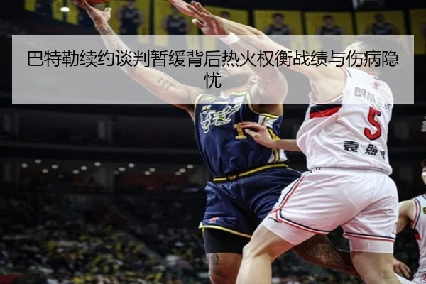 巴特勒续约谈判暂缓背后热火权衡战绩与伤病隐忧