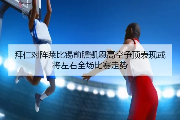 拜仁对阵莱比锡前瞻凯恩高空争顶表现或将左右全场比赛走势 - kaiyun